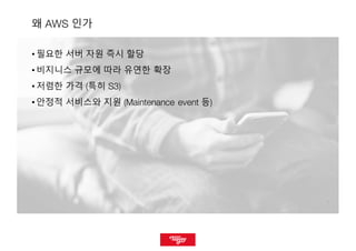 77
왜 AWS 인가
• 필요한 서버 자원 즉시 할당
• 비지니스 규모에 따라 유연한 확장
• 저렴한 가격 (특히 S3)
• 안정적 서비스와 지원 (Maintenance event 등)
 