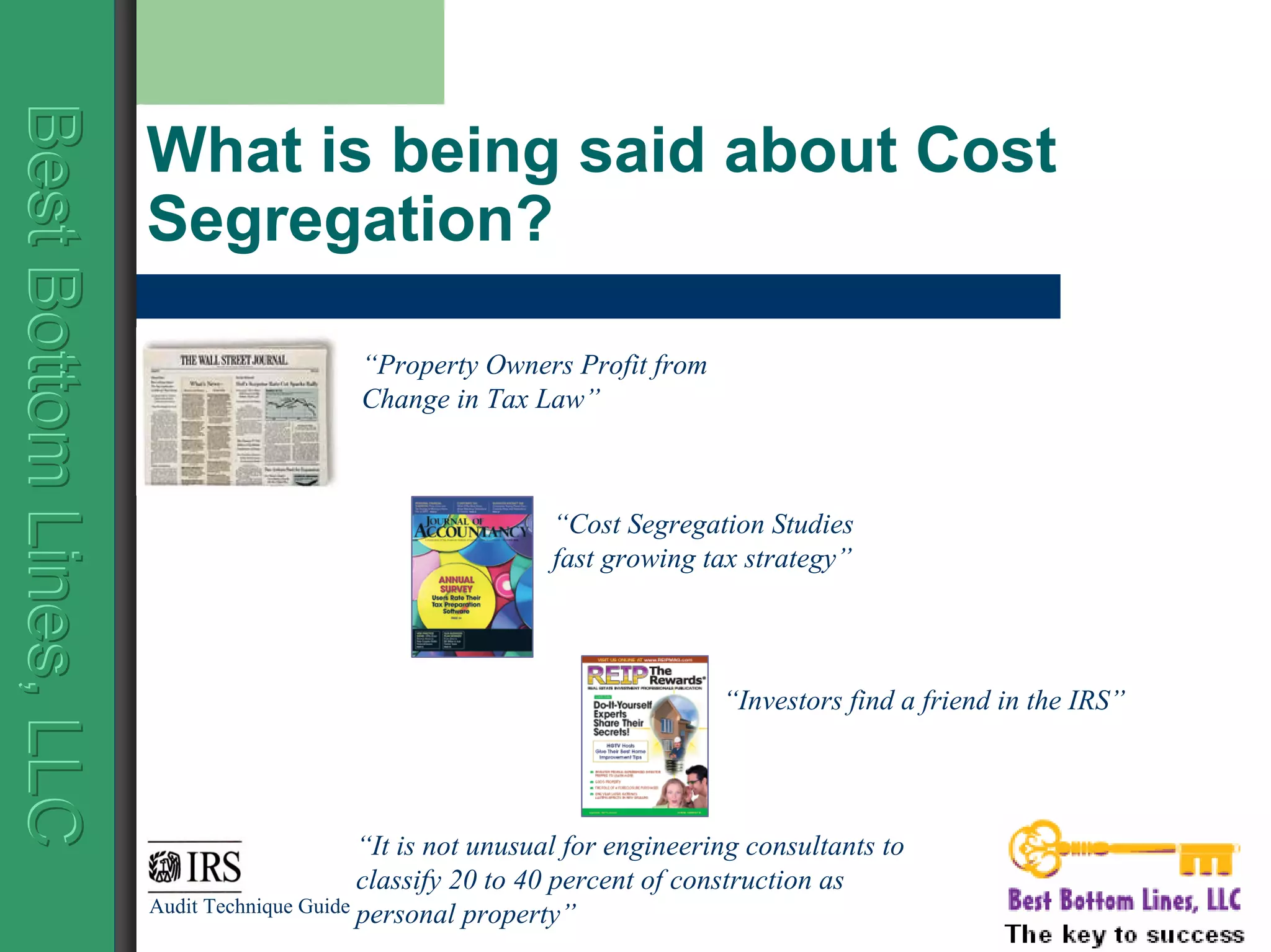 BestBottomLines,LLCBestBottomLines,LLCBestBottomLines,LLC
What is being said about Cost
Segregation?
“It is not unusual for engineering consultants to
classify 20 to 40 percent of construction as
personal property”Audit Technique Guide
“Investors find a friend in the IRS”
“Cost Segregation Studies
fast growing tax strategy”
“Property Owners Profit from
Change in Tax Law”
 