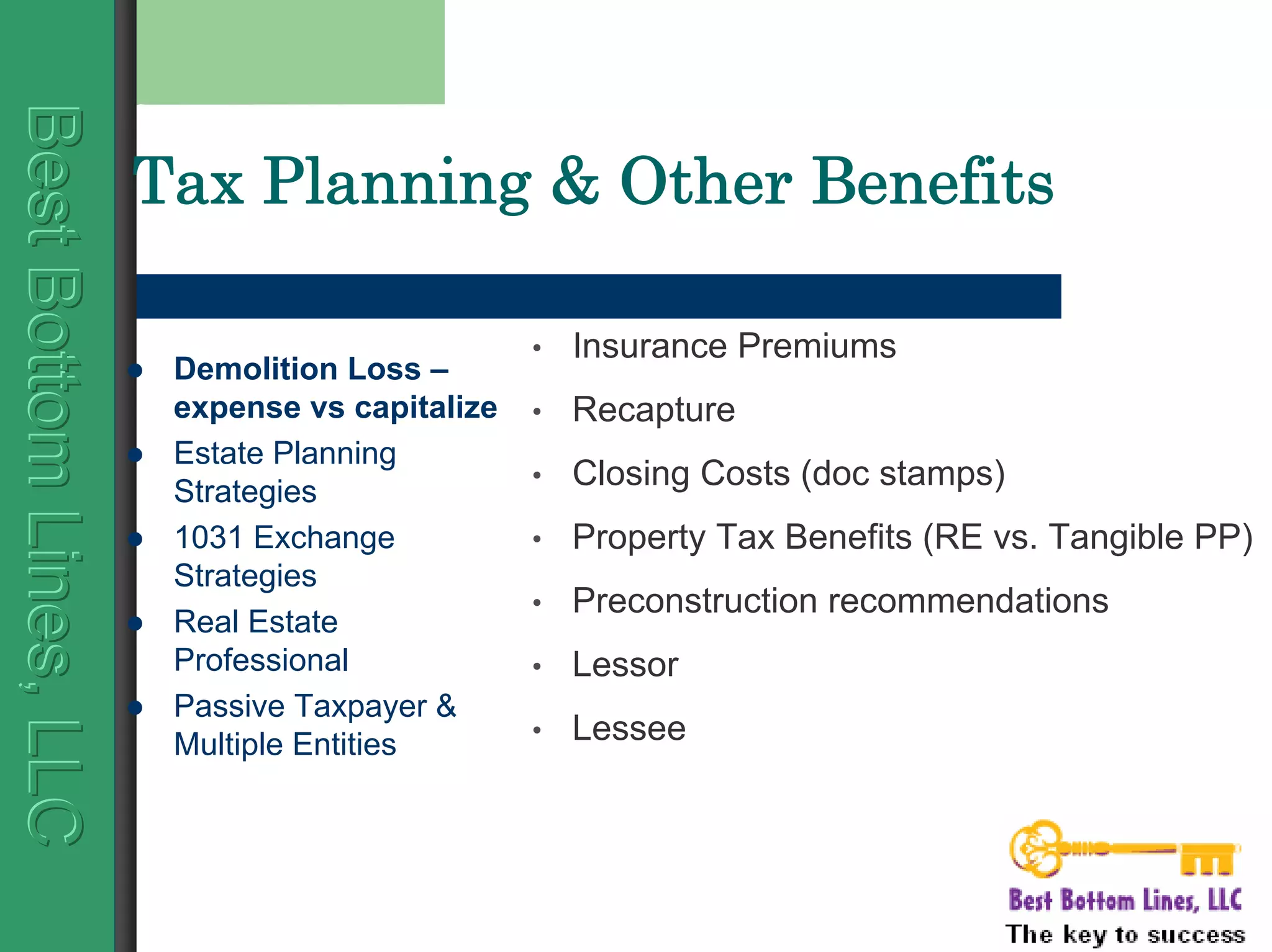 BestBottomLines,LLCBestBottomLines,LLCBestBottomLines,LLC
Tax Planning & Other Benefits
Demolition Loss –
expense vs capitalize
Estate Planning
Strategies
1031 Exchange
Strategies
Real Estate
Professional
Passive Taxpayer &
Multiple Entities
• Insurance Premiums
• Recapture
• Closing Costs (doc stamps)
• Property Tax Benefits (RE vs. Tangible PP)
• Preconstruction recommendations
• Lessor
• Lessee
 