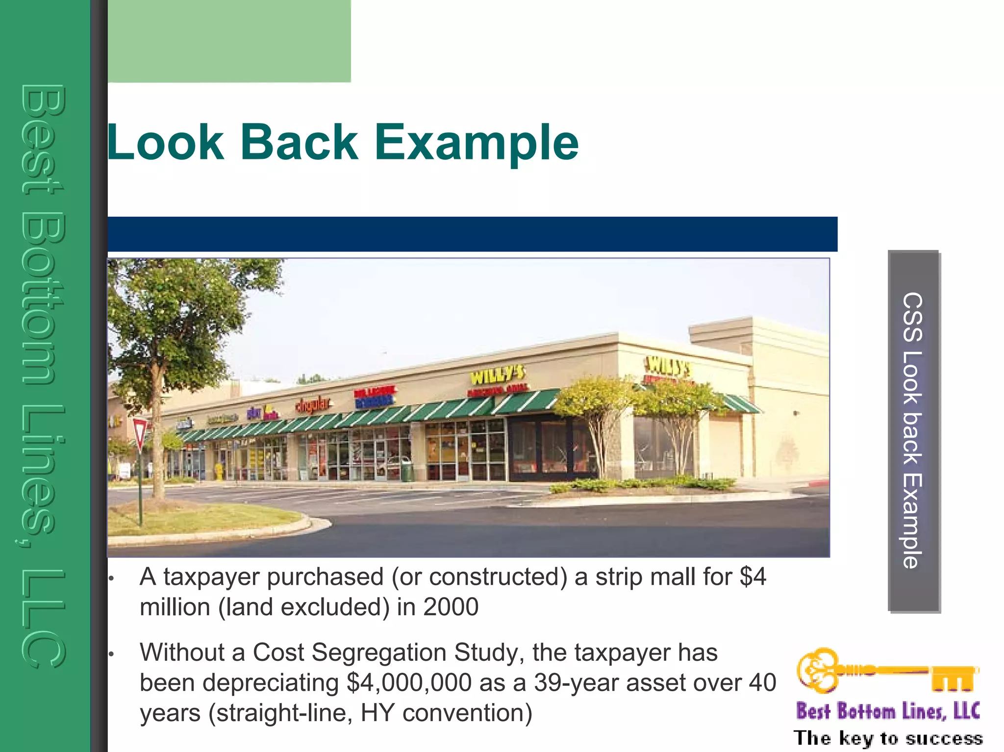 BestBottomLines,LLCBestBottomLines,LLCBestBottomLines,LLC
Look Back Example
CSSLookbackExampleCSSLookbackExample
• A taxpayer purchased (or constructed) a strip mall for $4
million (land excluded) in 2000
• Without a Cost Segregation Study, the taxpayer has
been depreciating $4,000,000 as a 39-year asset over 40
years (straight-line, HY convention)
 