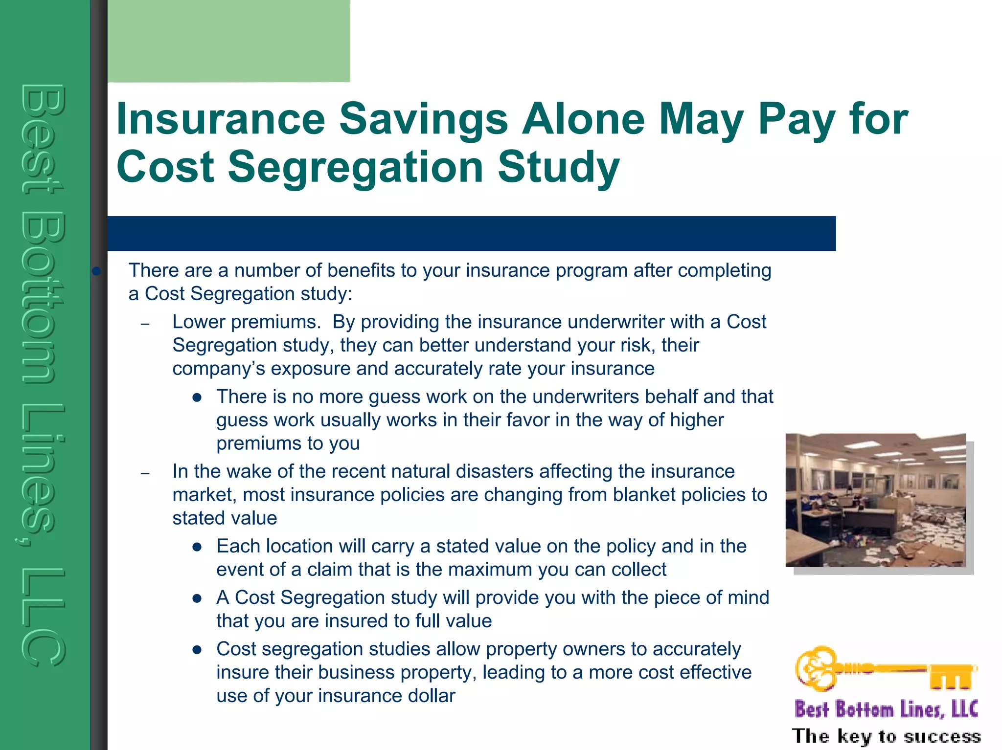 BestBottomLines,LLCBestBottomLines,LLCBestBottomLines,LLC
Insurance Savings Alone May Pay for
Cost Segregation Study
There are a number of benefits to your insurance program after completing
a Cost Segregation study:
– Lower premiums. By providing the insurance underwriter with a Cost
Segregation study, they can better understand your risk, their
company’s exposure and accurately rate your insurance
There is no more guess work on the underwriters behalf and that
guess work usually works in their favor in the way of higher
premiums to you
– In the wake of the recent natural disasters affecting the insurance
market, most insurance policies are changing from blanket policies to
stated value
Each location will carry a stated value on the policy and in the
event of a claim that is the maximum you can collect
A Cost Segregation study will provide you with the piece of mind
that you are insured to full value
Cost segregation studies allow property owners to accurately
insure their business property, leading to a more cost effective
use of your insurance dollar
 