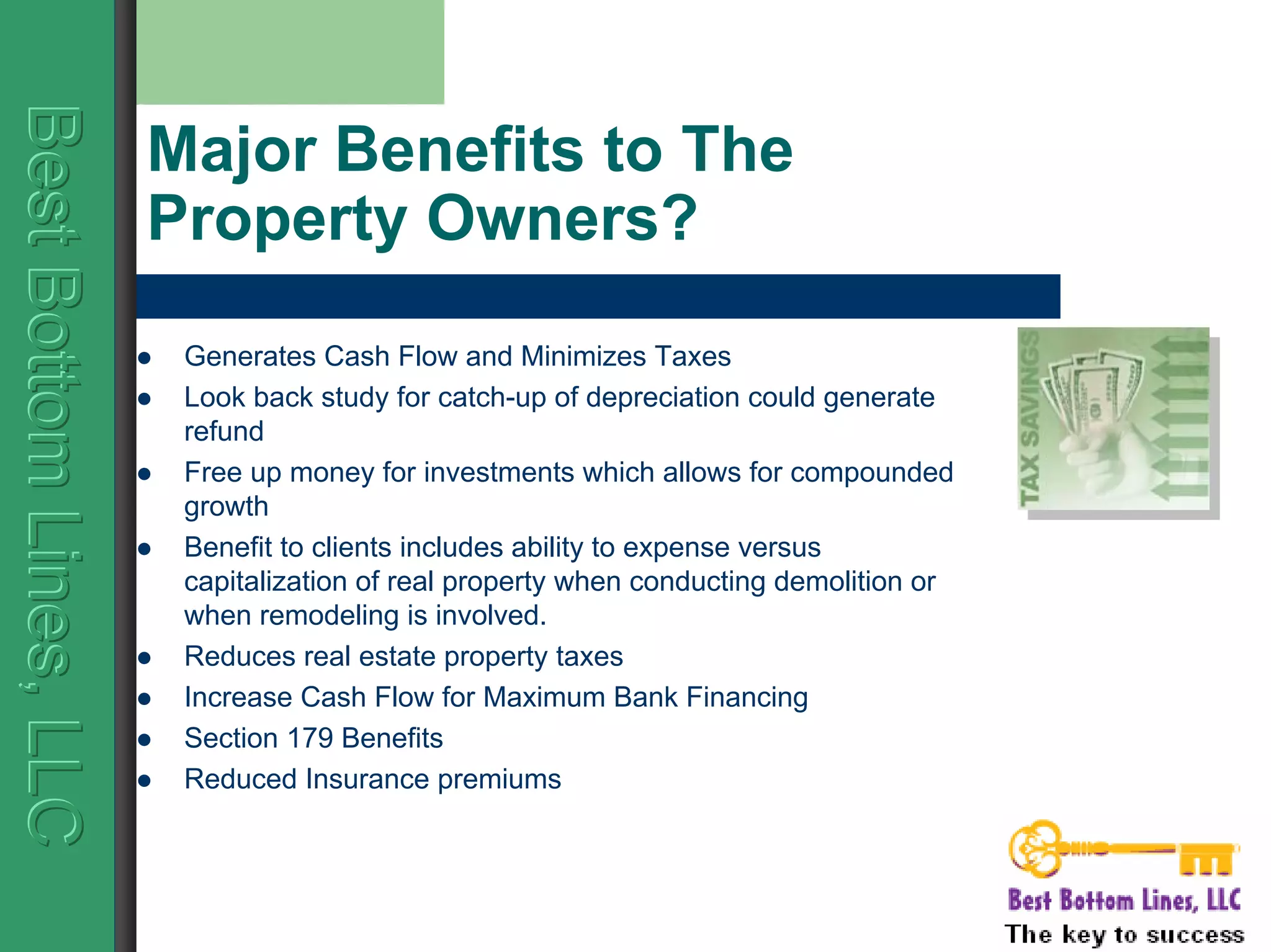 BestBottomLines,LLCBestBottomLines,LLCBestBottomLines,LLC
Major Benefits to The
Property Owners?
Generates Cash Flow and Minimizes Taxes
Look back study for catch-up of depreciation could generate
refund
Free up money for investments which allows for compounded
growth
Benefit to clients includes ability to expense versus
capitalization of real property when conducting demolition or
when remodeling is involved.
Reduces real estate property taxes
Increase Cash Flow for Maximum Bank Financing
Section 179 Benefits
Reduced Insurance premiums
 