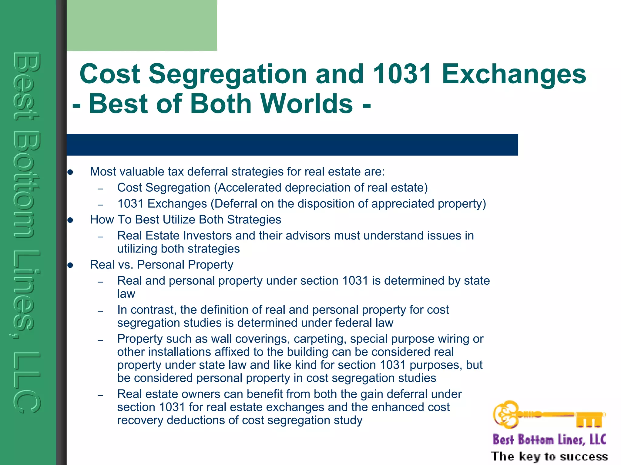 BestBottomLines,LLCBestBottomLines,LLCBestBottomLines,LLC
Cost Segregation and 1031 Exchanges
- Best of Both Worlds -
Most valuable tax deferral strategies for real estate are:
– Cost Segregation (Accelerated depreciation of real estate)
– 1031 Exchanges (Deferral on the disposition of appreciated property)
How To Best Utilize Both Strategies
– Real Estate Investors and their advisors must understand issues in
utilizing both strategies
Real vs. Personal Property
– Real and personal property under section 1031 is determined by state
law
– In contrast, the definition of real and personal property for cost
segregation studies is determined under federal law
– Property such as wall coverings, carpeting, special purpose wiring or
other installations affixed to the building can be considered real
property under state law and like kind for section 1031 purposes, but
be considered personal property in cost segregation studies
– Real estate owners can benefit from both the gain deferral under
section 1031 for real estate exchanges and the enhanced cost
recovery deductions of cost segregation study
 