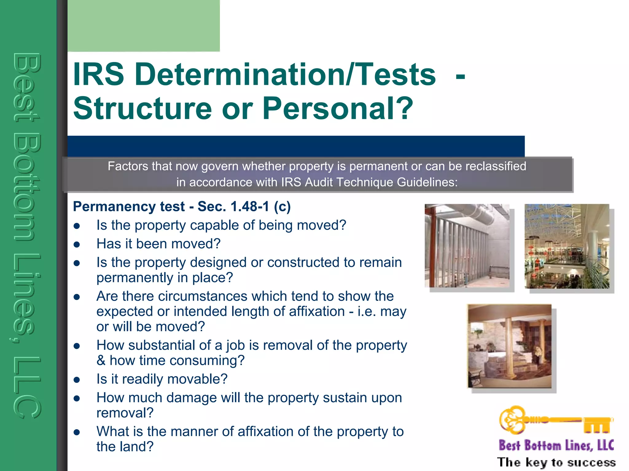 BestBottomLines,LLCBestBottomLines,LLCBestBottomLines,LLC
IRS Determination/Tests -
Structure or Personal?
Permanency test - Sec. 1.48-1 (c)
Is the property capable of being moved?
Has it been moved?
Is the property designed or constructed to remain
permanently in place?
Are there circumstances which tend to show the
expected or intended length of affixation - i.e. may
or will be moved?
How substantial of a job is removal of the property
& how time consuming?
Is it readily movable?
How much damage will the property sustain upon
removal?
What is the manner of affixation of the property to
the land?
Factors that now govern whether property is permanent or can be reclassified
in accordance with IRS Audit Technique Guidelines:
Factors that now govern whether property is permanent or can be reclassified
in accordance with IRS Audit Technique Guidelines:
 