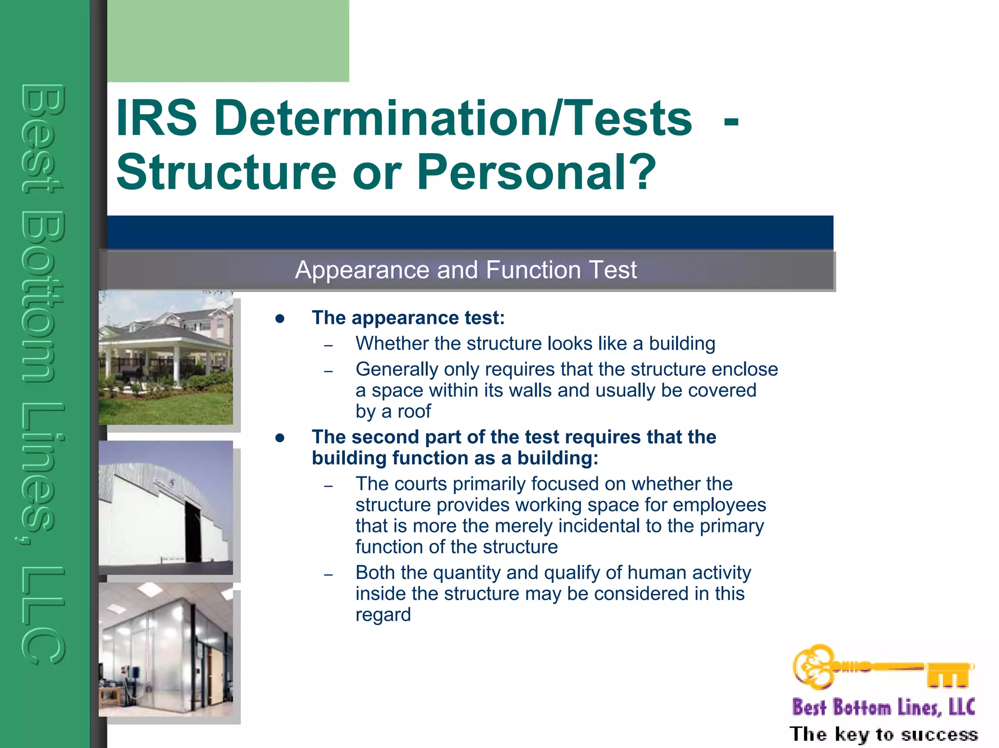BestBottomLines,LLCBestBottomLines,LLCBestBottomLines,LLC
IRS Determination/Tests -
Structure or Personal?
The appearance test:
– Whether the structure looks like a building
– Generally only requires that the structure enclose
a space within its walls and usually be covered
by a roof
The second part of the test requires that the
building function as a building:
– The courts primarily focused on whether the
structure provides working space for employees
that is more the merely incidental to the primary
function of the structure
– Both the quantity and qualify of human activity
inside the structure may be considered in this
regard
Appearance and Function TestAppearance and Function Test
 