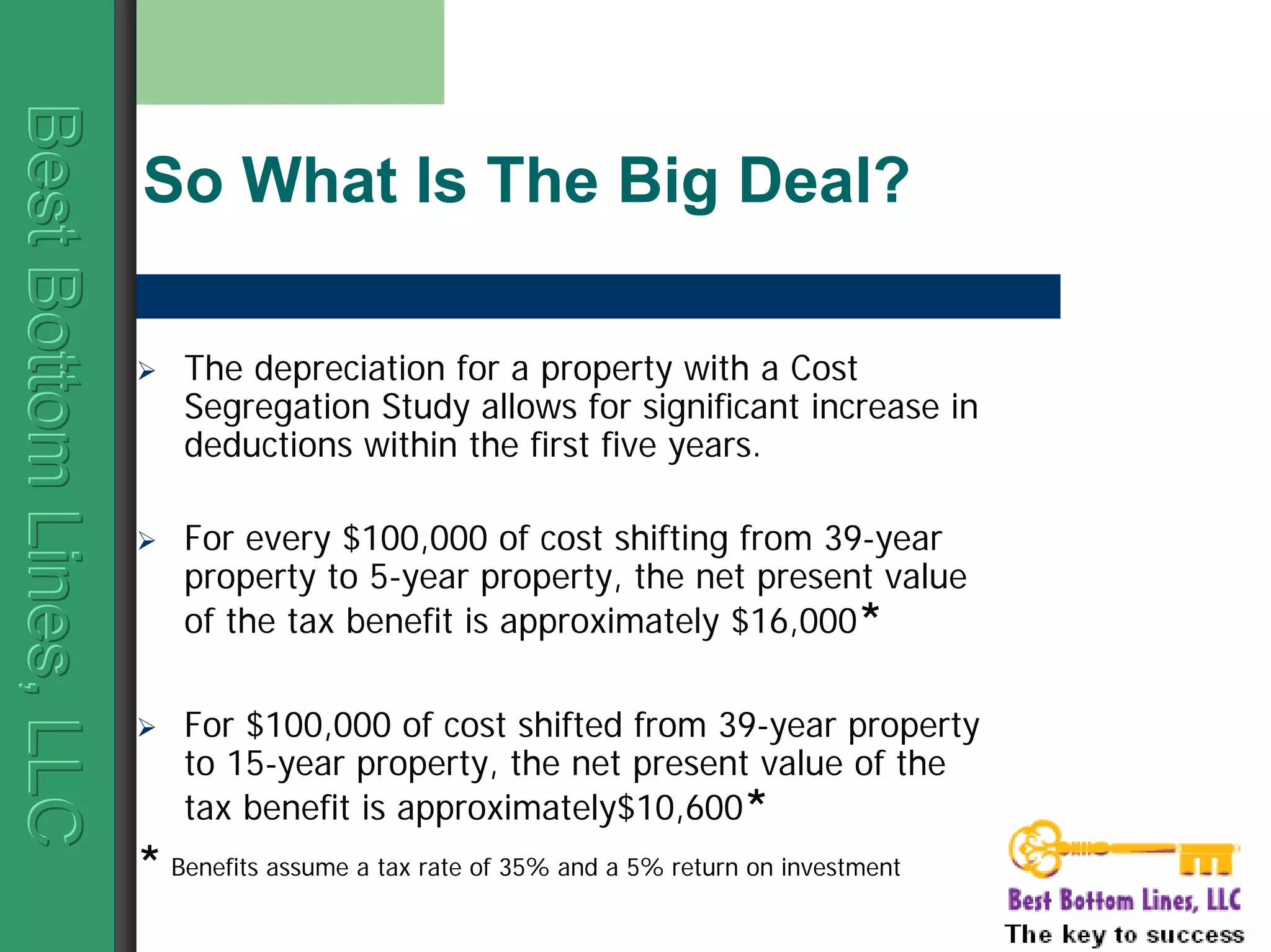 BestBottomLines,LLCBestBottomLines,LLCBestBottomLines,LLC
So What Is The Big Deal?
The depreciation for a property with a Cost
Segregation Study allows for significant increase in
deductions within the first five years.
For every $100,000 of cost shifting from 39-year
property to 5-year property, the net present value
of the tax benefit is approximately $16,000*
For $100,000 of cost shifted from 39-year property
to 15-year property, the net present value of the
tax benefit is approximately$10,600*
* Benefits assume a tax rate of 35% and a 5% return on investment
 