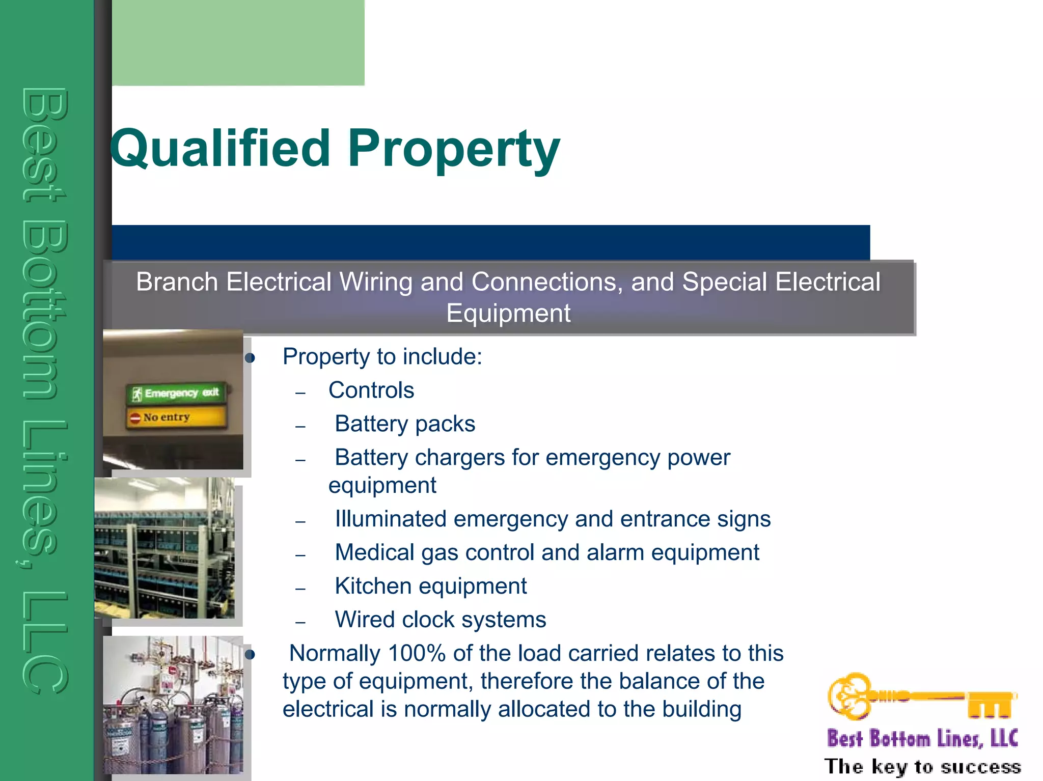 BestBottomLines,LLCBestBottomLines,LLCBestBottomLines,LLC
Qualified Property
Property to include:
– Controls
– Battery packs
– Battery chargers for emergency power
equipment
– Illuminated emergency and entrance signs
– Medical gas control and alarm equipment
– Kitchen equipment
– Wired clock systems
Normally 100% of the load carried relates to this
type of equipment, therefore the balance of the
electrical is normally allocated to the building
Branch Electrical Wiring and Connections, and Special Electrical
Equipment
Branch Electrical Wiring and Connections, and Special Electrical
Equipment
 