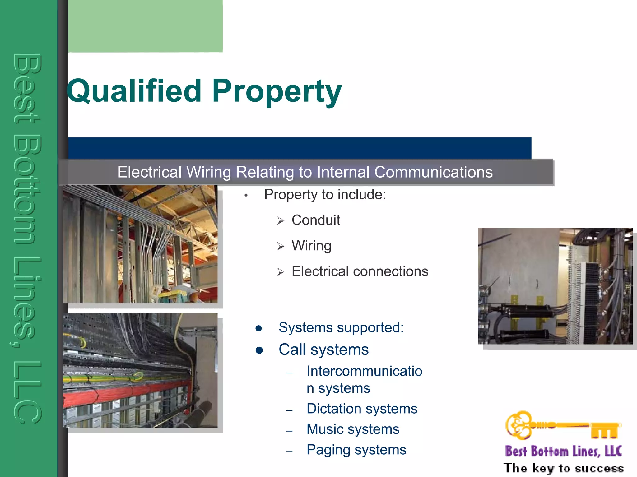 BestBottomLines,LLCBestBottomLines,LLCBestBottomLines,LLC
Qualified Property
Systems supported:
Call systems
– Intercommunicatio
n systems
– Dictation systems
– Music systems
– Paging systems
Electrical Wiring Relating to Internal CommunicationsElectrical Wiring Relating to Internal Communications
• Property to include:
Conduit
Wiring
Electrical connections
 
