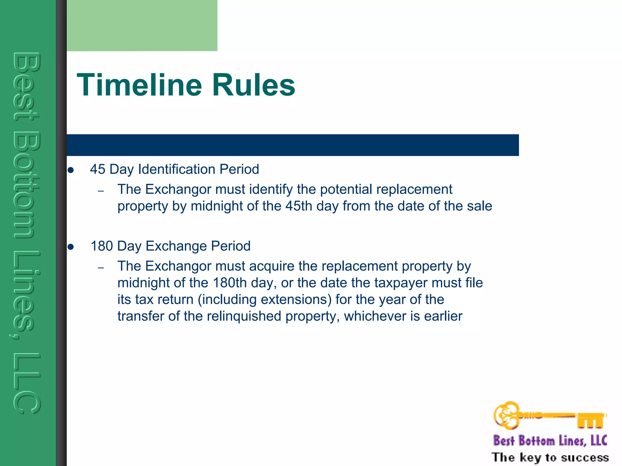 BestBottomLines,LLCBestBottomLines,LLCBestBottomLines,LLC
Timeline Rules
45 Day Identification Period
– The Exchangor must identify the potential replacement
property by midnight of the 45th day from the date of the sale
180 Day Exchange Period
– The Exchangor must acquire the replacement property by
midnight of the 180th day, or the date the taxpayer must file
its tax return (including extensions) for the year of the
transfer of the relinquished property, whichever is earlier
 