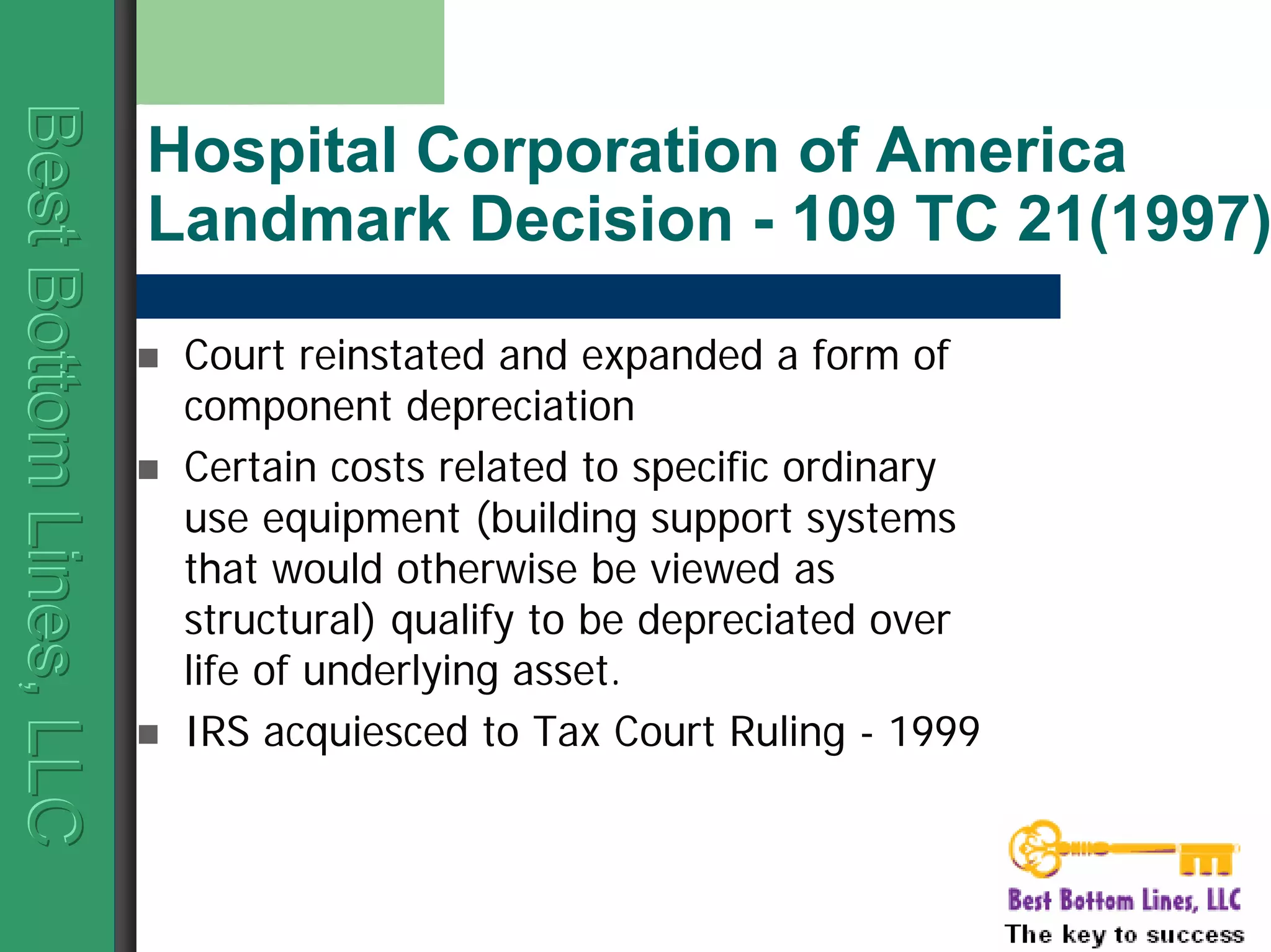 BestBottomLines,LLCBestBottomLines,LLCBestBottomLines,LLC
Hospital Corporation of America
Landmark Decision - 109 TC 21(1997)
Court reinstated and expanded a form of
component depreciation
Certain costs related to specific ordinary
use equipment (building support systems
that would otherwise be viewed as
structural) qualify to be depreciated over
life of underlying asset.
IRS acquiesced to Tax Court Ruling - 1999
 