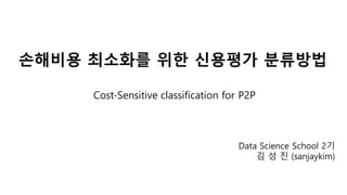 손해비용 최소화를 위한 신용평가 분류방법
Data Science School 2기
김 성 진 (sanjaykim)
Cost-Sensitive classification for P2P
 