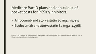 Medicare Part D plans and annual out-of-
pocket costs for PCSK9 inhibitors
• Alirocumab and atorvastatin 80 mg.: $4997
• Evolocumab and atorvastatin 80 mg.: $4968
Kazi DS, Lu CY, Lin GA, et al. Nationwide Coverage and Cost-Sharing for PCSK9 Inhibitors Among Medicare Part D
Plans. JAMA Cardiol. 2017;2(10):1164-1166.
 