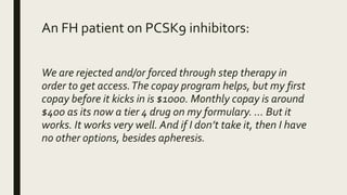An FH patient on PCSK9 inhibitors:
We are rejected and/or forced through step therapy in
order to get access.The copay pro...