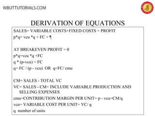 DERIVATION OF EQUATIONS
SALES= VARIABLE COSTS+FIXED COSTS + PROFIT
p*q= vcu *q + FC + ¶
AT BREAKEVEN PROFIT = 0
p*q=vcu *q +FC
q * (p-vcu) = FC
q= FC / (p - vcu) OR q=FC/ cmu
CM= SALES - TOTAL VC
VC= SALES - CM= INCLUDE VARIABLE PRODUCTION AND
SELLING EXPENSES
cmu=CONTRIBUTION MARGIN PER UNIT= p - vcu=CM/q
vcu= VARIABLE COST PER UNIT= VC/ q
q number of units
 