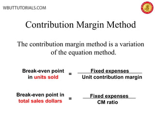 Contribution Margin Method
The contribution margin method is a variation
of the equation method.
Fixed expenses
Unit contribution margin
=
Break-even point
in units sold
Fixed expenses
CM ratio
=
Break-even point in
total sales dollars
 