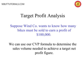 Target Profit Analysis
Suppose Wind Co. wants to know how many
bikes must be sold to earn a profit of
$100,000.
We can use our CVP formula to determine the
sales volume needed to achieve a target net
profit figure.
 