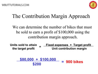 The Contribution Margin Approach
We can determine the number of bikes that must
be sold to earn a profit of $100,000 using the
contribution margin approach.
Fixed expenses + Target profit
Unit contribution margin
=
Units sold to attain
the target profit
$80,000 + $100,000
$200
= 900 bikes
 