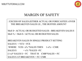 MARGIN OF SAFETY
: EXCESS OF SALES (EITHER ACTUAL OR FORECASTED ) OVER
THE BREAKEVEN SALES I.E., THE BUFFER AMOUNT
MoS $= ACTUAL OR BUDGETED SALES - BREAKEVEN SALES $
MoS % = MoS $ / ACTUAL OR BUDGETED SALES
BREAKEVEN SALES IN SINGLE PRODUCT SETTING
SALES $ = VC$ + FC$
WHERE VCR= x% *SALES THEN 1-x% = CMR
SALES $ = x% *SALES +FC
(1-x)* SALES $ = FC THAT IS CMR*SALES = FC
SALES $ AT BREAKEVEN = FC/ CMR
 