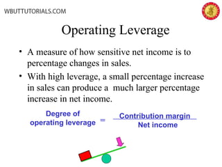 Operating Leverage
• A measure of how sensitive net income is to
percentage changes in sales.
• With high leverage, a small percentage increase
in sales can produce a much larger percentage
increase in net income.
Contribution margin
Net income
Degree of
operating leverage =
 