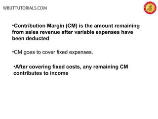 •Contribution Margin (CM) is the amount remaining
from sales revenue after variable expenses have
been deducted
•CM goes to cover fixed expenses.
•After covering fixed costs, any remaining CM
contributes to income
 