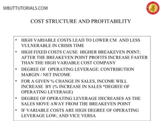 COST STRUCTURE AND PROFITABILITY
• HIGH VARIABLE COSTS LEAD TO LOWER CM AND LESS
VULNERABLE IN CRISIS TIME
• HIGH FIXED COSTS CAUSE HIGHER BREAKEVEN POINT;
AFTER THE BREAKEVEN POINT PROFITS INCREASE FASTER
THAN THE HIGH VARIABLE COST COMPANY
• DEGREE OF OPERATING LEVERAGE: CONTRIBUTION
MARGIN / NET INCOME
• FOR A GIVEN % CHANGE IN SALES, INCOME WILL
INCREASE BY (% INCREASE IN SALES *DEGREE OF
OPERATING LEVERAGE)
• DEGREE OF OPERATING LEVERAGE DECREASES AS THE
SALES MOVE AWAY FROM THE BREAKEVEN POINT
• IF VARIABLE COSTS ARE HIGH DEGREE OF OPERATING
LEVERAGE LOW; AND VICE VERSA
 