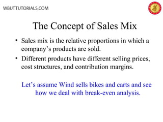 The Concept of Sales Mix
• Sales mix is the relative proportions in which a
company’s products are sold.
• Different products have different selling prices,
cost structures, and contribution margins.
Let’s assume Wind sells bikes and carts and see
how we deal with break-even analysis.
 