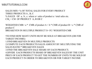 SALES MIX= % OF TOTAL SALES FOR EVERY PRODUCT
THREE PRODUCTS A , B, C
% SALES OF a, b , c where a= sales of product a / total sales etc.
CMa = CM OF PRODUCT A, B OR C
WEIGHTED CMR= a * CMR of product A + b * CMR of product B + c * CMR of
product C
BREAKEVEN IN MULTIPLE PRODUCT S= FC/ WEIGHTED CMR
•TO FIND HOW MANY UNITS MUST BE SOLD AT BREAKEVEN (OR FOR
TARGET INCOME):
1.FIND BREAKEVEN IN MULTIPLE PRODUCTS
2.COMPUTE EACH PRODUCTS SALES AMOUNT BY MULTIPLYING THE
SALES RATIO * BREAKEVEN SALES
3.FIND THE BREAKEVEN SALE SHARE OF EACH PRODUCT;
4.DIVIDE EACH PRODUCTS SHARE OF BREAKEVEN SALES BY THE UNIT
PRICE OF EACH PRODUCT TO GET THE NUMBER OF UNITS TO BE SOLD OF
EACH PRODUCT IN ORDER TO BREAKEVEN OR FOR TARGET INCOME
 