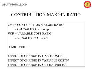 CONTRIBUTION MARGIN RATIO
CMR= CONTRIBUTION MARGIN RATIO
= CM / SALES OR cmu/p
VCR = VARIABLE COST RATIO
= VC/SALES OR vcu/p
CMR +VCR= 1
EFFECT OF CHANGE IN FIXED COSTS?
EFFECT OF CHANGE IN VARIABLE COSTS?
EFFECT OF CHANGE IN SELLING PRICE?
 