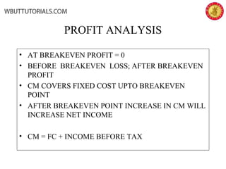 PROFIT ANALYSIS
• AT BREAKEVEN PROFIT = 0
• BEFORE BREAKEVEN LOSS; AFTER BREAKEVEN
PROFIT
• CM COVERS FIXED COST UPTO BREAKEVEN
POINT
• AFTER BREAKEVEN POINT INCREASE IN CM WILL
INCREASE NET INCOME
• CM = FC + INCOME BEFORE TAX
 