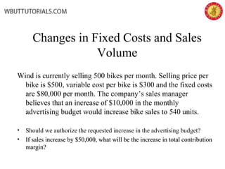 Changes in Fixed Costs and Sales
Volume
Wind is currently selling 500 bikes per month. Selling price per
bike is $500, variable cost per bike is $300 and the fixed costs
are $80,000 per month. The company’s sales manager
believes that an increase of $10,000 in the monthly
advertising budget would increase bike sales to 540 units.
• Should we authorize the requested increase in the advertising budget?
• If sales increase by $50,000, what will be the increase in total contributionIf sales increase by $50,000, what will be the increase in total contribution
margin?margin?
 