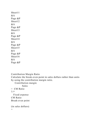 Sheet11
&A
Page &P
Sheet12
&A
Page &P
Sheet13
&A
Page &P
Sheet14
&A
Page &P
Sheet15
&A
Page &P
Sheet16
&A
Page &P
Contribution Margin Ratio
Calculate the break-even point in sales dollars rather than units
by using the contribution margin ratio.
Contribution margin
Sales
= CM Ratio
7-*
Fixed expense
CM Ratio
Break-even point
(in sales dollars)
=
 
