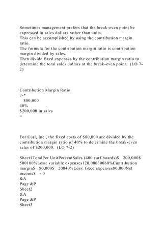 Sometimes management prefers that the break-even point be
expressed in sales dollars rather than units.
This can be accomplished by using the contribution margin
ratio.
The formula for the contribution margin ratio is contribution
margin divided by sales.
Then divide fixed expenses by the contribution margin ratio to
determine the total sales dollars at the break-even point. (LO 7-
2)
Contribution Margin Ratio
7-*
$80,000
40%
$200,000 in sales
=
For Curl, Inc., the fixed costs of $80,000 are divided by the
contribution margin ratio of 40% to determine the break-even
sales of $200,000. (LO 7-2)
Sheet1TotalPer UnitPercentSales (400 surf boards)$ 200,000$
500100%Less: variable expenses120,00030060%Contribution
margin$ 80,000$ 20040%Less: fixed expenses80,000Net
income$ - 0
&A
Page &P
Sheet2
&A
Page &P
Sheet3
 