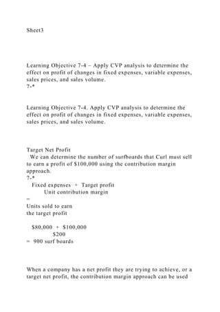 Sheet3
Learning Objective 7-4 – Apply CVP analysis to determine the
effect on profit of changes in fixed expenses, variable expenses,
sales prices, and sales volume.
7-*
Learning Objective 7-4. Apply CVP analysis to determine the
effect on profit of changes in fixed expenses, variable expenses,
sales prices, and sales volume.
Target Net Profit
We can determine the number of surfboards that Curl must sell
to earn a profit of $100,000 using the contribution margin
approach.
7-*
Fixed expenses + Target profit
Unit contribution margin
=
Units sold to earn
the target profit
$80,000 + $100,000
$200
= 900 surf boards
When a company has a net profit they are trying to achieve, or a
target net profit, the contribution margin approach can be used
 