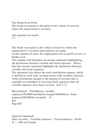 The Break-Even Point
The break-even point is the point in the volume of activity
where the organization’s revenues
and expenses are equal.
7-*
The break-even point is the volume of activity where the
organization’s revenues and expenses are equal.
At this amount of sales, the organization has no profit or loss; it
breaks even.
This chapter will introduce an income statement highlighting
the distinction between variable and fixed expenses. Notice
that this income statement highlights the distinction between
variable and fixed expenses.
The statement also shows the total contribution margin, which
is defined as total sales revenue minus total variable expenses.
Total contribution margin is the amount of revenue that is
available to contribute to covering fixed expenses after all
variable expenses have been covered. (LO 7-1)
Sheet1Sales$ 250,000Less: variable
expenses150,000Contribution margin100,000Less: fixed
expenses100,000Net income$ - 0
&A
Page &P
Equation Approach
Sales revenue – Variable expenses – Fixed expenses = Profit
X = 400 surf boards
 
