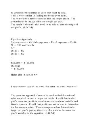 to determine the number of units that must be sold.
This is very similar to finding the break-even point.
The numerator is fixed expenses plus the target profit. The
denominator is the contribution margin per unit.
The result is the units that need to be sold to earn the targeted
net profit. (LO 7-4)
Equation Approach
Sales revenue – Variable expenses – Fixed expenses = Profit
X = 900 surf boards
7-*
($500 × X)
($300 × X)
–
–
$80,000 = $100,000
($200X)
= $180,000
Helen (H) - Slide 21 NN
Last sentence: Added the word 'the' after the word 'becomes.'
The equation approach also can be used to find the units of
sales required to earn a target net profit. Recall that in the
profit equation, profit is equal to revenues minus variable and
fixed expenses. Recall that profit was set to zero to determine
the break-even point. When management has determined a
target net profit greater than zero, that number becomes the
profit variable in the equation. (LO 7-4)
 