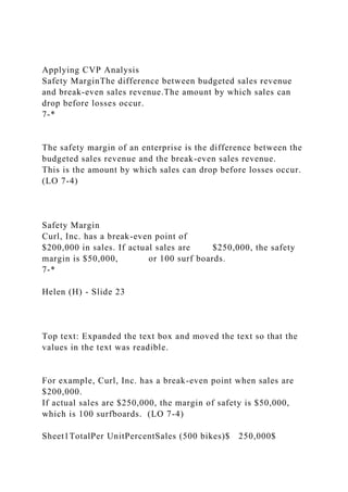 Applying CVP Analysis
Safety MarginThe difference between budgeted sales revenue
and break-even sales revenue.The amount by which sales can
drop before losses occur.
7-*
The safety margin of an enterprise is the difference between the
budgeted sales revenue and the break-even sales revenue.
This is the amount by which sales can drop before losses occur.
(LO 7-4)
Safety Margin
Curl, Inc. has a break-even point of
$200,000 in sales. If actual sales are $250,000, the safety
margin is $50,000, or 100 surf boards.
7-*
Helen (H) - Slide 23
Top text: Expanded the text box and moved the text so that the
values in the text was readible.
For example, Curl, Inc. has a break-even point when sales are
$200,000.
If actual sales are $250,000, the margin of safety is $50,000,
which is 100 surfboards. (LO 7-4)
Sheet1TotalPer UnitPercentSales (500 bikes)$ 250,000$
 