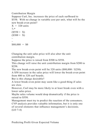 Contribution Margin
Suppose Curl, Inc. increases the price of each surfboard to
$550. With no change in variable cost per unit, what will be the
new break-even point?
X = 320 units
7-*
($550 × X)
($300 × X)
–
–
$80,000 = $0
Changing the unit sales price will also alter the unit
contribution margin.
Suppose the price is raised from $500 to $550.
This change will raise the unit contribution margin from $200 to
$250.
The new break-even point will be 320 units ($80,000 / $250).
A $50 increase in the sales price will lower the break-even point
from 400 to 320 surf boards.
But is this change desirable?
A lower break-even point may seem like a good thing if sales
are slow.
However, Curl may be more likely to at least break even with a
lower sales price.
Maybe sales volume would drop dramatically if the price is
raised to $550.
Management must try to predict the reaction of the consumers.
CVP analysis provides valuable information, but it is only one
of several elements that influence management’s decisions.
(LO 7-4)
Predicting Profit Given Expected Volume
 