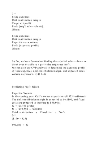 7-*
Fixed expenses
Unit contribution margin
Target net profit
Find: {req’d sales volume}
Given:
Fixed expenses
Unit contribution margin
Expected sales volume
Find: {expected profit}
Given:
So far, we have focused on finding the required sales volume to
break even or achieve a particular target net profit.
We can also use CVP analysis to determine the expected profit
if fixed expenses, unit contribution margin, and expected sales
volume are known. (LO 7-4)
Predicting Profit Given
Expected Volume
In the coming year, Curl’s owner expects to sell 525 surfboards.
The unit contribution margin is expected to be $190, and fixed
costs are expected to increase to $90,000.
X = $9,750 profit
X = $99,750 – $90,000
Total contribution - Fixed cost = Profit
7-*
($190 × 525)
–
$90,000 = X
 