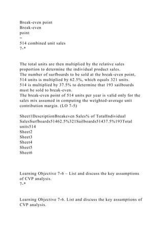Break-even point
Break-even
point
=
514 combined unit sales
7-*
The total units are then multiplied by the relative sales
proportion to determine the individual product sales.
The number of surfboards to be sold at the break-even point,
514 units is multiplied by 62.5%, which equals 321 units.
514 is multiplied by 37.5% to determine that 193 sailboards
must be sold to break-even.
The break-even point of 514 units per year is valid only for the
sales mix assumed in computing the weighted-average unit
contribution margin. (LO 7-5)
Sheet1DescriptionBreakeven Sales% of TotalIndividual
SalesSurfboards51462.5%321Sailboards51437.5%193Total
units514
Sheet2
Sheet3
Sheet4
Sheet5
Sheet6
Learning Objective 7-6 – List and discuss the key assumptions
of CVP analysis.
7-*
Learning Objective 7-6. List and discuss the key assumptions of
CVP analysis.
 