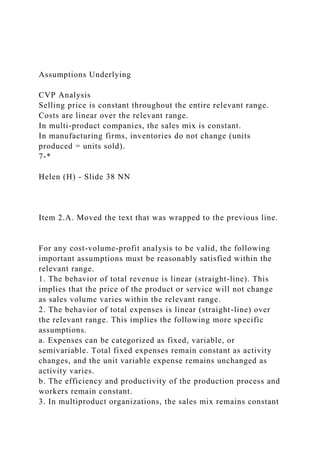 Assumptions Underlying
CVP Analysis
Selling price is constant throughout the entire relevant range.
Costs are linear over the relevant range.
In multi-product companies, the sales mix is constant.
In manufacturing firms, inventories do not change (units
produced = units sold).
7-*
Helen (H) - Slide 38 NN
Item 2.A. Moved the text that was wrapped to the previous line.
For any cost-volume-profit analysis to be valid, the following
important assumptions must be reasonably satisfied within the
relevant range.
1. The behavior of total revenue is linear (straight-line). This
implies that the price of the product or service will not change
as sales volume varies within the relevant range.
2. The behavior of total expenses is linear (straight-line) over
the relevant range. This implies the following more specific
assumptions.
a. Expenses can be categorized as fixed, variable, or
semivariable. Total fixed expenses remain constant as activity
changes, and the unit variable expense remains unchanged as
activity varies.
b. The efficiency and productivity of the production process and
workers remain constant.
3. In multiproduct organizations, the sales mix remains constant
 