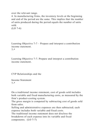 over the relevant range.
4. In manufacturing firms, the inventory levels at the beginning
and end of the period are the same. This implies that the number
of units produced during the period equals the number of units
sold.
(LO 7-6)
Learning Objective 7-7 – Prepare and interpret a contribution
income statement.
7-*
Learning Objective 7-7. Prepare and interpret a contribution
income statement.
CVP Relationships and the
Income Statement
7-*
On a traditional income statement, cost of goods sold includes
both variable and fixed manufacturing costs, as measured by the
firm’s product-costing system.
The gross margin is computed by subtracting cost of goods sold
from sales.
Selling and administrative expenses are then subtracted; each
expense includes both variable and fixed costs.
The traditional income statement does not disclose the
breakdown of each expense into its variable and fixed
components. (LO 7-7)
 