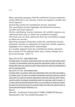 7-*
Many operating managers find the traditional income-statement
format difficult to use, because it does not separate variable and
fixed expenses.
Instead they prefer the contribution income statement.
The contribution format highlights the distinction between
variable and fixed expenses.
On the contribution income statement, all variable expenses are
subtracted from sales to obtain the contribution margin.
All fixed costs are then subtracted from the contribution margin
to obtain net income.
Operating managers frequently prefer the contribution income
statement, because its separation of fixed and variable expenses
highlights cost-volume-profit relationships.
It is readily apparent from the contribution-format statement
how income will be affected when sales volume changes by a
given percentage. (LO7-7)
Sheet1FCTCTR- 080,00080,000-
010080,000110,00050,00020080,000140,000100,00030080,0001
70,000150,00040080,000200,000200,00050080,000230,000250,
00060080,000260,000300,00070080,000290,000350,00080080,0
00320,000400,000
Sheet2FCTCTR- 080,00080,000-
010080,000110,00050,000100,00020080,000140,000100,000Pro
fit30080,000170,000150,00080,00040080,000200,000200,00050
080,000230,000250,00060,00060080,000260,000300,00070080,
000290,000350,00040,00080080,000320,000400,00020,0000`(2
0,000)100200300400500600700Units(40,000)(60,000)450,0004
00,000350,000300,000250,000200,000150,000100,00050,00010
0200300400500600700800Units
Sheet3
Sheet4A. Traditional FormatACCUTIME COMPANYIncome
StatementFor the Year Ended December 31,
 