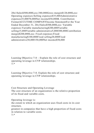 20x1Sales$500,000Less:380,000Gross margin$120,000Less:
Operating expenses:Selling expenses$35,000Administrative
expenses35,00070,000Net income$50,000B. Contribution
FormatACCUTIME COMPANYIncome StatementFor the Year
Ended December 31, 20x1Sales$500,000Less: Variable
expenses:Variable manufacturing$280,000Variable
selling15,000Variable administrative5,000300,000Contribution
margin$200,000Less: Fixed expenses:Fixed
manufacturing$100,000Fixed selling20,000Fixed
administrative30,000150,000Net income$50,000
Learning Objective 7-8 – Explain the role of cost structure and
operating leverage in CVP relationships.
7-*
Learning Objective 7-8. Explain the role of cost structure and
operating leverage in CVP relationships.
Cost Structure and Operating Leverage
The cost structure of an organization is the relative proportion
of its fixed and variable costs.
Operating leverage is:
the extent to which an organization uses fixed costs in its cost
structure.
greatest in companies that have a high proportion of fixed costs
in relation to variable costs.
7-*
 
