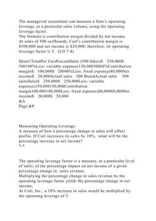 The managerial accountant can measure a firm’s operating
leverage, at a particular sales volume, using the operating
leverage factor.
The formula is contribution margin divided by net income.
At sales of 500 surfboards, Curl’s contribution margin is
$100,000 and net income is $20,000; therefore, its operating
leverage factor is 5. (LO 7-8)
Sheet1TotalPer UnitPercentSales (500 bikes)$ 250,000$
500100%Less: variable expenses150,00030060%Contribution
margin$ 100,000$ 20040%Less: fixed expenses80,000Net
income$ 20,000Actual sales 500 BoardActual sales 500
unitsSales$ 250,000$ 250,000Less: variable
expenses150,000150,000Contribution
margin100,000100,000Less: fixed expenses80,00080,000Net
income$ 20,000$ 20,000
&A
Page &P
Measuring Operating Leverage
A measure of how a percentage change in sales will affect
profits. If Curl increases its sales by 10%, what will be the
percentage increase in net income?
7-*
The operating leverage factor is a measure, at a particular level
of sales, of the percentage impact on net income of a given
percentage change in sales revenue.
Multiplying the percentage change in sales revenue by the
operating leverage factor yields the percentage change in net
income.
At Curl, Inc., a 10% increase in sales would be multiplied by
the operating leverage of 5.
 