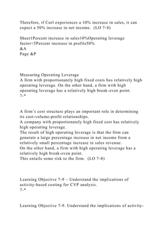 Therefore, if Curl experiences a 10% increase in sales, it can
expect a 50% increase in net income. (LO 7-8)
Sheet1Percent increase in sales10%Operating leverage
factor×5Percent increase in profits50%
&A
Page &P
Measuring Operating Leverage
A firm with proportionately high fixed costs has relatively high
operating leverage. On the other hand, a firm with high
operating leverage has a relatively high break-even point.
7-*
A firm’s cost structure plays an important role in determining
its cost-volume-profit relationships.
A company with proportionately high fixed cost has relatively
high operating leverage.
The result of high operating leverage is that the firm can
generate a large percentage increase in net income from a
relatively small percentage increase in sales revenue.
On the other hand, a firm with high operating leverage has a
relatively high break-even point.
This entails some risk to the firm. (LO 7-8)
Learning Objective 7-9 – Understand the implications of
activity-based costing for CVP analysis.
7-*
Learning Objective 7-9. Understand the implications of activity-
 