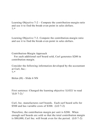 Learning Objective 7-2 – Compute the contribution-margin ratio
and use it to find the break-even point in sales dollars.
7-*
Learning Objective 7-2. Compute the contribution-margin ratio
and use it to find the break-even point in sales dollars.
Contribution-Margin Approach
For each additional surf board sold, Curl generates $200 in
contribution margin.
Consider the following information developed by the accountant
at Curl, Inc.:
7-*
Helen (H) - Slide 6 NN
First sentence: Changed the learning objective '(LO2)' to read
'(LO 7-2).'
Curl, Inc. manufactures surf boards. Each surf board sells for
$500 and has variable costs of $300. (LO 7-2)
Therefore, the contribution margin per unit is $200. When
enough surf boards are sold so that the total contribution margin
is $80,000, Curl Inc. will break even for the period. (LO 7-2)
 