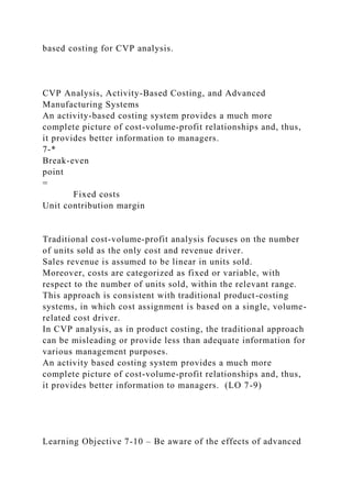 based costing for CVP analysis.
CVP Analysis, Activity-Based Costing, and Advanced
Manufacturing Systems
An activity-based costing system provides a much more
complete picture of cost-volume-profit relationships and, thus,
it provides better information to managers.
7-*
Break-even
point
=
Fixed costs
Unit contribution margin
Traditional cost-volume-profit analysis focuses on the number
of units sold as the only cost and revenue driver.
Sales revenue is assumed to be linear in units sold.
Moreover, costs are categorized as fixed or variable, with
respect to the number of units sold, within the relevant range.
This approach is consistent with traditional product-costing
systems, in which cost assignment is based on a single, volume-
related cost driver.
In CVP analysis, as in product costing, the traditional approach
can be misleading or provide less than adequate information for
various management purposes.
An activity based costing system provides a much more
complete picture of cost-volume-profit relationships and, thus,
it provides better information to managers. (LO 7-9)
Learning Objective 7-10 – Be aware of the effects of advanced
 
