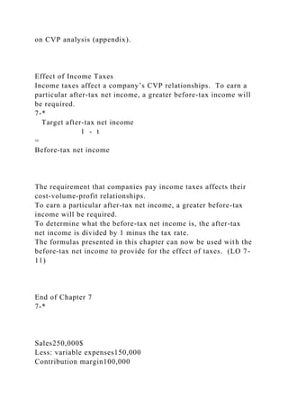 on CVP analysis (appendix).
Effect of Income Taxes
Income taxes affect a company’s CVP relationships. To earn a
particular after-tax net income, a greater before-tax income will
be required.
7-*
Target after-tax net income
1 - t
=
Before-tax net income
The requirement that companies pay income taxes affects their
cost-volume-profit relationships.
To earn a particular after-tax net income, a greater before-tax
income will be required.
To determine what the before-tax net income is, the after-tax
net income is divided by 1 minus the tax rate.
The formulas presented in this chapter can now be used with the
before-tax net income to provide for the effect of taxes. (LO 7-
11)
End of Chapter 7
7-*
Sales250,000$
Less: variable expenses150,000
Contribution margin100,000
 