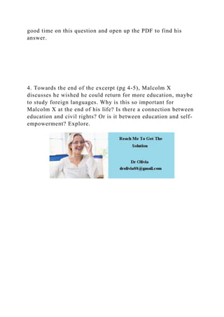 good time on this question and open up the PDF to find his
answer.
4. Towards the end of the excerpt (pg 4-5), Malcolm X
discusses he wished he could return for more education, maybe
to study foreign languages. Why is this so important for
Malcolm X at the end of his life? Is there a connection between
education and civil rights? Or is it between education and self-
empowerment? Explore.
 