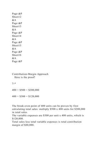 Page &P
Sheet12
&A
Page &P
Sheet13
&A
Page &P
Sheet14
&A
Page &P
Sheet15
&A
Page &P
Sheet16
&A
Page &P
Contribution-Margin Approach
Here is the proof!
7-*
400 × $500 = $200,000
400 × $300 = $120,000
The break-even point of 400 units can be proven by first
calculating total sales: multiply $500 x 400 units for $200,000
in total sales.
The variable expenses are $300 per unit x 400 units, which is
$120,000.
Total sales less total variable expenses is total contribution
margin of $80,000.
 